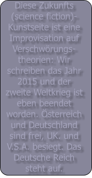 Diese Zukunfts (science fiction)- Kunstseite ist eine Improvisation auf Verschwrungs- theorien: Wir schreiben das Jahr 2015 und der zweite Weltkrieg ist eben beendet worden. sterreich und Deutschland sind frei, UK. und V.S.A. besiegt. Das Deutsche Reich steht auf.