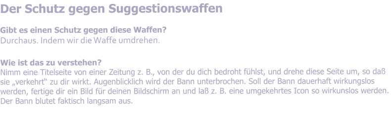 Der Schutz gegen Suggestionswaffen  Gibt es einen Schutz gegen diese Waffen? Durchaus. Indem wir die Waffe umdrehen.  Wie ist das zu verstehen? Nimm eine Titelseite von einer Zeitung z. B., von der du dich bedroht fhlst, und drehe diese Seite um, so da sie verkehrt zu dir wirkt. Augenblicklich wird der Bann unterbrochen. Soll der Bann dauerhaft wirkungslos werden, fertige dir ein Bild fr deinen Bildschirm an und la z. B. eine umgekehrtes Icon so wirkunslos werden. Der Bann blutet faktisch langsam aus.