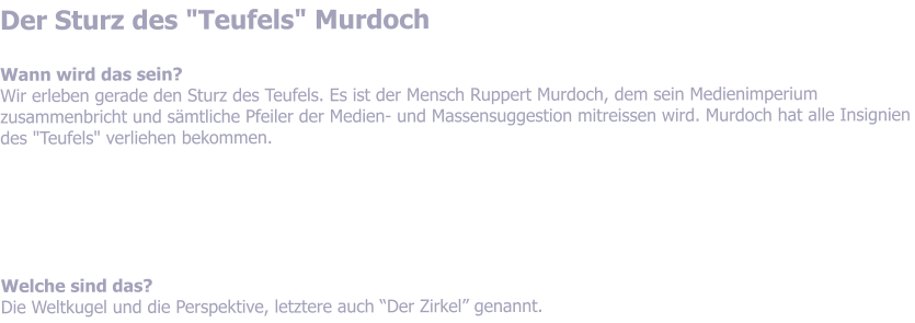 Der Sturz des "Teufels" Murdoch  Wann wird das sein? Wir erleben gerade den Sturz des Teufels. Es ist der Mensch Ruppert Murdoch, dem sein Medienimperium zusammenbricht und smtliche Pfeiler der Medien- und Massensuggestion mitreissen wird. Murdoch hat alle Insignien des "Teufels" verliehen bekommen.       Welche sind das? Die Weltkugel und die Perspektive, letztere auch Der Zirkel genannt.