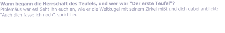 Wann begann die Herrschaft des Teufels, und wer war Der erste Teufel? Ptolemus war es! Seht ihn euch an, wie er die Weltkugel mit seinem Zirkel mit und dich dabei anblickt: Auch dich fasse ich noch, spricht er.