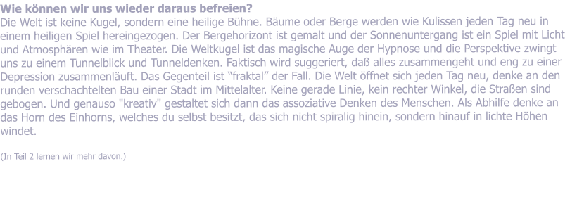 Wie knnen wir uns wieder daraus befreien?  Die Welt ist keine Kugel, sondern eine heilige Bhne. Bume oder Berge werden wie Kulissen jeden Tag neu in einem heiligen Spiel hereingezogen. Der Bergehorizont ist gemalt und der Sonnenuntergang ist ein Spiel mit Licht und Atmosphren wie im Theater. Die Weltkugel ist das magische Auge der Hypnose und die Perspektive zwingt uns zu einem Tunnelblick und Tunneldenken. Faktisch wird suggeriert, da alles zusammengeht und eng zu einer Depression zusammenluft. Das Gegenteil ist fraktal der Fall. Die Welt ffnet sich jeden Tag neu, denke an den runden verschachtelten Bau einer Stadt im Mittelalter. Keine gerade Linie, kein rechter Winkel, die Straen sind gebogen. Und genauso "kreativ" gestaltet sich dann das assoziative Denken des Menschen. Als Abhilfe denke an das Horn des Einhorns, welches du selbst besitzt, das sich nicht spiralig hinein, sondern hinauf in lichte Hhen windet.   (In Teil 2 lernen wir mehr davon.)