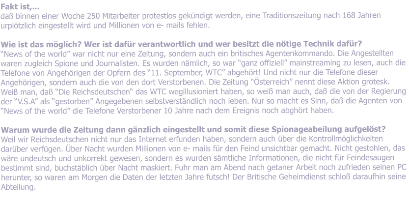 Fakt ist,... da binnen einer Woche 250 Mitarbeiter protestlos gekndigt werden, eine Traditionszeitung nach 168 Jahren urpltzlich eingestellt wird und Millionen von e- mails fehlen.  Wie ist das mglich? Wer ist dafr verantwortlich und wer besitzt die ntige Technik dafr? News of the world war nicht nur eine Zeitung, sondern auch ein britisches Agentenkommando. Die Angestellten waren zugleich Spione und Journalisten. Es wurden nmlich, so war ganz offiziell mainstreaming zu lesen, auch die Telefone von Angehrigen der Opfern des 11. September, WTC abgehrt! Und nicht nur die Telefone dieser Angehrigen, sondern auch die von den dort Verstorbenen. Die Zeitung sterreich nennt diese Aktion grotesk. Wei man, da Die Reichsdeutschen das WTC wegillusioniert haben, so wei man auch, da die von der Regierung der V.S.A als gestorben Angegebenen selbstverstndlich noch leben. Nur so macht es Sinn, da die Agenten von News of the world die Telefone Verstorbener 10 Jahre nach dem Ereignis noch abghrt haben.  Warum wurde die Zeitung dann gnzlich eingestellt und somit diese Spionageabeilung aufgelst?   Weil wir Reichsdeutschen nicht nur das Internet erfunden haben, sondern auch ber die Kontrollmglichkeiten darber verfgen. ber Nacht wurden Millionen von e- mails fr den Feind unsichtbar gemacht. Nicht gestohlen, das wre undeutsch und unkorrekt gewesen, sondern es wurden smtliche Informationen, die nicht fr Feindesaugen bestimmt sind, buchstblich ber Nacht maskiert. Fuhr man am Abend nach getaner Arbeit noch zufrieden seinen PC herunter, so waren am Morgen die Daten der letzten Jahre futsch! Der Britische Geheimdienst schlo daraufhin seine Abteilung.